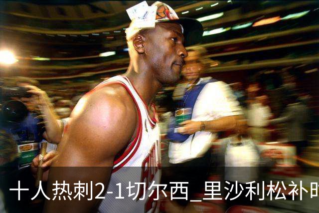 十人热刺2-1切尔西 里沙利松补时绝杀托纳利处子球埃斯特旺破门