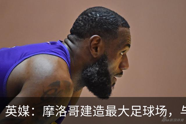英媒：摩洛哥建造最大足球场，与西班牙争夺世界杯决赛举办权