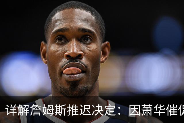 详解詹姆斯推迟决定：因萧华催促生气 曝将回骑士+3方交易送走阿伦