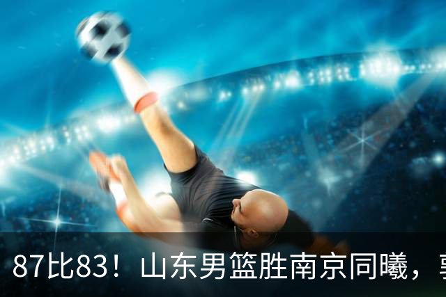 87比83！山东男篮胜南京同曦，郭凯领衔11人得分，2米10新星15分